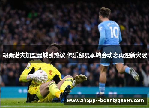 胡桑诺夫加盟曼城引热议 俱乐部夏季转会动态再迎新突破 胡桑诺夫加盟曼城引热议 俱乐部夏季转会动态再迎新突破